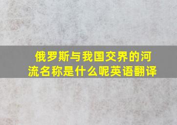 俄罗斯与我国交界的河流名称是什么呢英语翻译