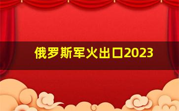 俄罗斯军火出口2023