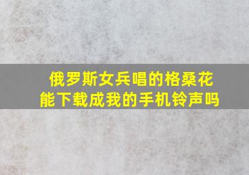 俄罗斯女兵唱的格桑花能下载成我的手机铃声吗