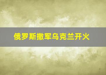 俄罗斯撤军乌克兰开火