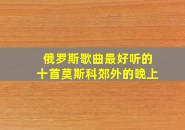 俄罗斯歌曲最好听的十首莫斯科郊外的晚上