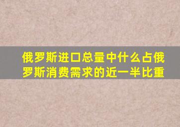 俄罗斯进口总量中什么占俄罗斯消费需求的近一半比重