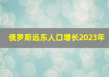 俄罗斯远东人口增长2023年