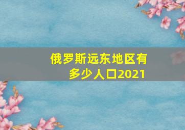 俄罗斯远东地区有多少人口2021