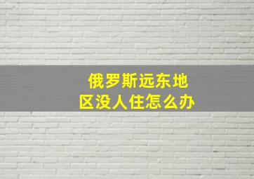 俄罗斯远东地区没人住怎么办