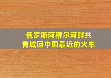 俄罗斯阿穆尔河畔共青城回中国最近的火车