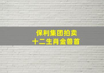 保利集团拍卖十二生肖金兽首