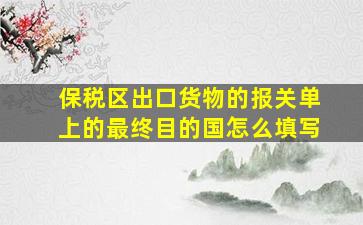 保税区出口货物的报关单上的最终目的国怎么填写