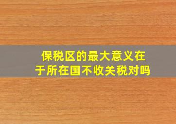 保税区的最大意义在于所在国不收关税对吗