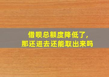 借呗总额度降低了,那还进去还能取出来吗