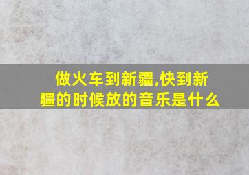 做火车到新疆,快到新疆的时候放的音乐是什么