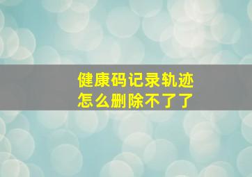 健康码记录轨迹怎么删除不了了