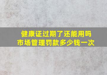 健康证过期了还能用吗市场管理罚款多少钱一次