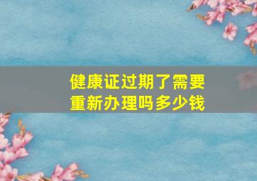 健康证过期了需要重新办理吗多少钱