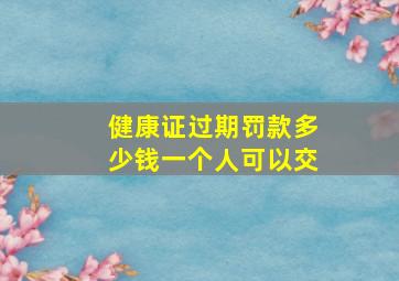 健康证过期罚款多少钱一个人可以交