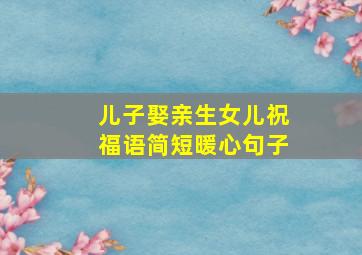 儿子娶亲生女儿祝福语简短暖心句子