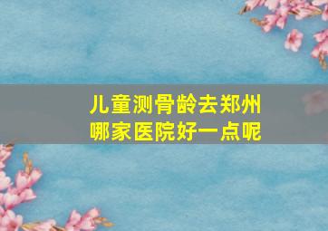 儿童测骨龄去郑州哪家医院好一点呢