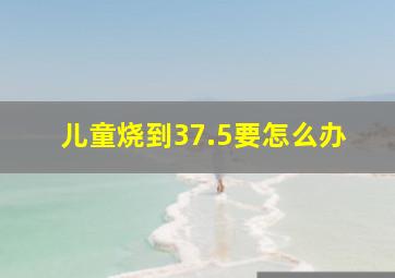 儿童烧到37.5要怎么办