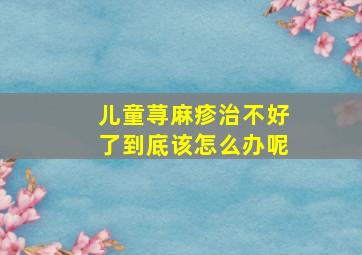 儿童荨麻疹治不好了到底该怎么办呢