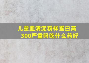 儿童血清淀粉样蛋白高300严重吗吃什么药好