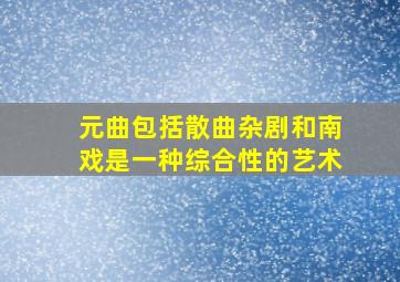 元曲包括散曲杂剧和南戏是一种综合性的艺术