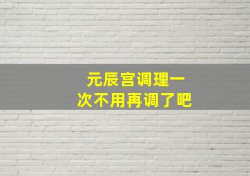 元辰宫调理一次不用再调了吧