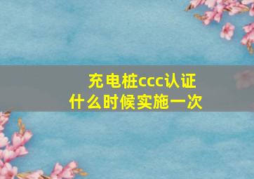 充电桩ccc认证什么时候实施一次