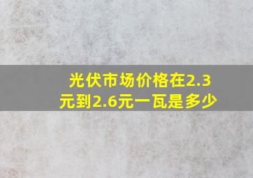 光伏市场价格在2.3元到2.6元一瓦是多少