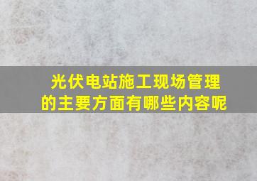 光伏电站施工现场管理的主要方面有哪些内容呢