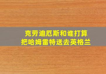 克劳迪厄斯和谁打算把哈姆雷特送去英格兰