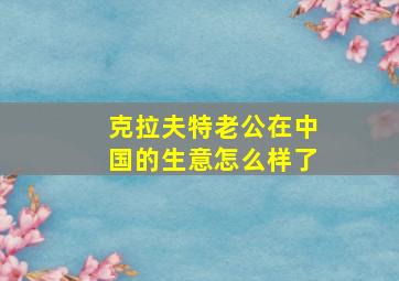 克拉夫特老公在中国的生意怎么样了