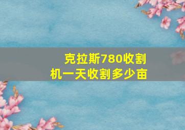 克拉斯780收割机一天收割多少亩