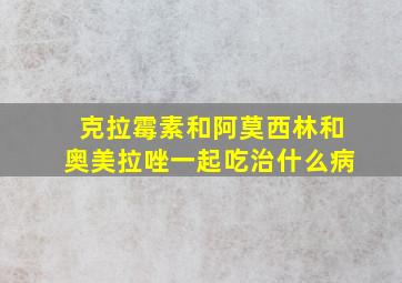 克拉霉素和阿莫西林和奥美拉唑一起吃治什么病