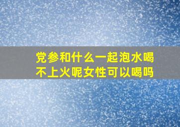 党参和什么一起泡水喝不上火呢女性可以喝吗