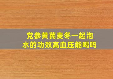 党参黄芪麦冬一起泡水的功效高血压能喝吗