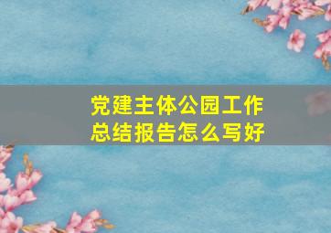 党建主体公园工作总结报告怎么写好