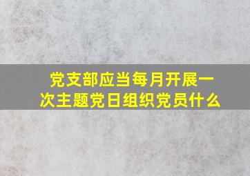 党支部应当每月开展一次主题党日组织党员什么