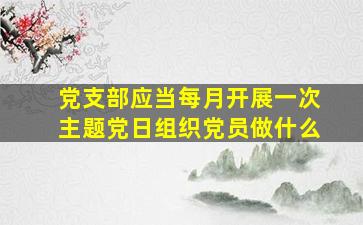 党支部应当每月开展一次主题党日组织党员做什么