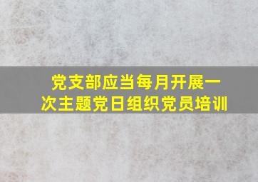 党支部应当每月开展一次主题党日组织党员培训