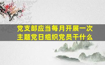 党支部应当每月开展一次主题党日组织党员干什么