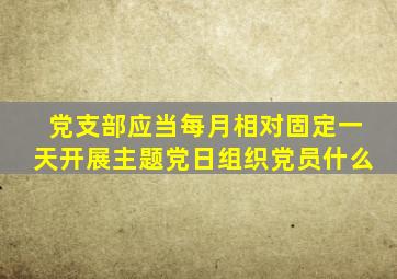 党支部应当每月相对固定一天开展主题党日组织党员什么