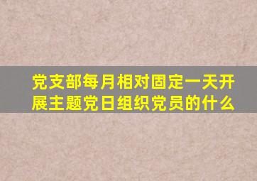 党支部每月相对固定一天开展主题党日组织党员的什么