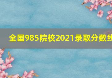 全国985院校2021录取分数线