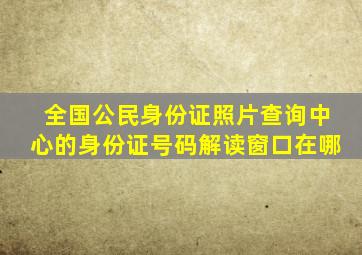 全国公民身份证照片查询中心的身份证号码解读窗口在哪