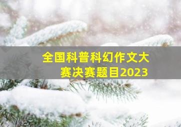 全国科普科幻作文大赛决赛题目2023