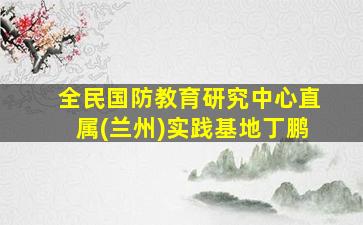 全民国防教育研究中心直属(兰州)实践基地丁鹏