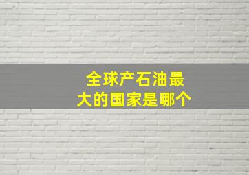 全球产石油最大的国家是哪个