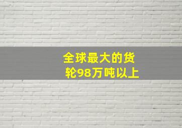 全球最大的货轮98万吨以上