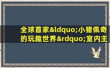 全球首家“小猪佩奇的玩趣世界”室内主题乐园在上海开