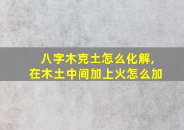 八字木克土怎么化解,在木土中间加上火怎么加